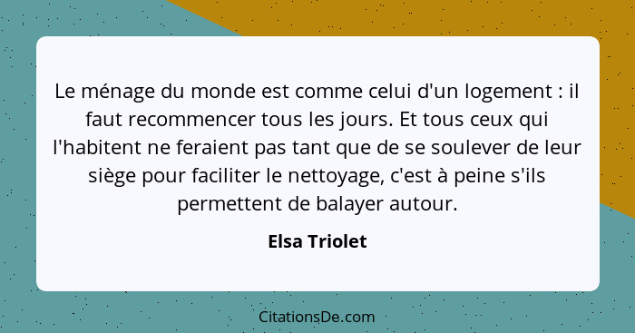 Le ménage du monde est comme celui d'un logement : il faut recommencer tous les jours. Et tous ceux qui l'habitent ne feraient pas... - Elsa Triolet