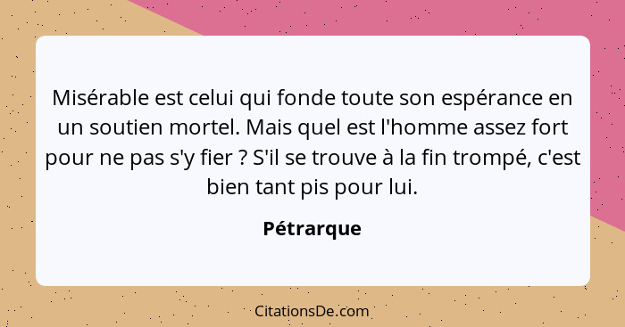 Misérable est celui qui fonde toute son espérance en un soutien mortel. Mais quel est l'homme assez fort pour ne pas s'y fier ? S'il... - Pétrarque