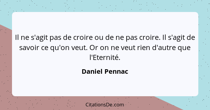 Il ne s'agit pas de croire ou de ne pas croire. Il s'agit de savoir ce qu'on veut. Or on ne veut rien d'autre que l'Eternité.... - Daniel Pennac