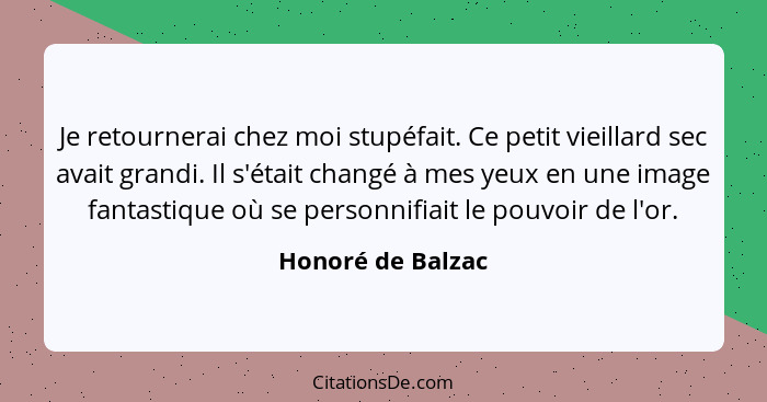 Je retournerai chez moi stupéfait. Ce petit vieillard sec avait grandi. Il s'était changé à mes yeux en une image fantastique où se... - Honoré de Balzac