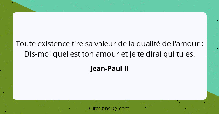 Toute existence tire sa valeur de la qualité de l'amour : Dis-moi quel est ton amour et je te dirai qui tu es.... - Jean-Paul II