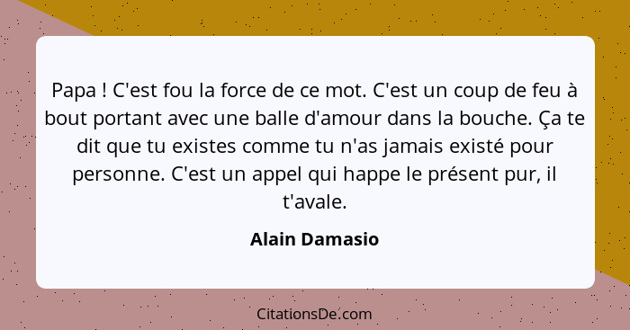 Papa ! C'est fou la force de ce mot. C'est un coup de feu à bout portant avec une balle d'amour dans la bouche. Ça te dit que tu... - Alain Damasio