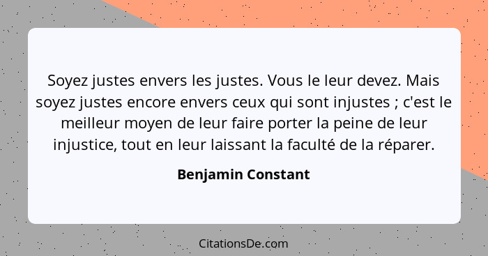 Soyez justes envers les justes. Vous le leur devez. Mais soyez justes encore envers ceux qui sont injustes ; c'est le meilleu... - Benjamin Constant