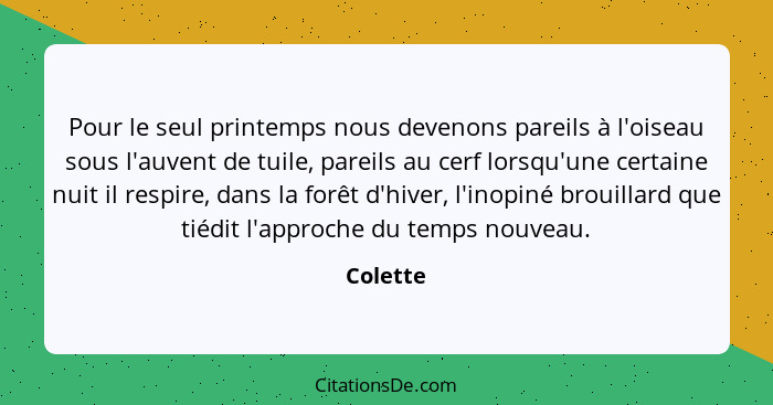 Pour le seul printemps nous devenons pareils à l'oiseau sous l'auvent de tuile, pareils au cerf lorsqu'une certaine nuit il respire, dans la... - Colette