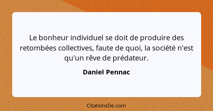 Le bonheur individuel se doit de produire des retombées collectives, faute de quoi, la société n'est qu'un rêve de prédateur.... - Daniel Pennac