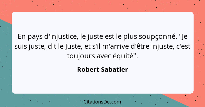 En pays d'injustice, le juste est le plus soupçonné. "Je suis juste, dit le Juste, et s'il m'arrive d'être injuste, c'est toujours a... - Robert Sabatier