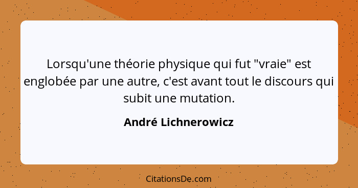Lorsqu'une théorie physique qui fut "vraie" est englobée par une autre, c'est avant tout le discours qui subit une mutation.... - André Lichnerowicz