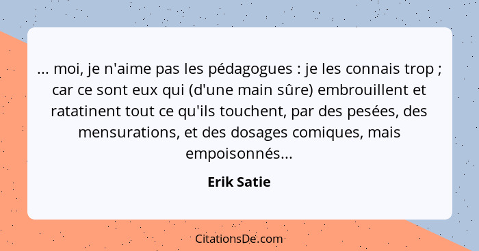 ... moi, je n'aime pas les pédagogues : je les connais trop ; car ce sont eux qui (d'une main sûre) embrouillent et ratatinent... - Erik Satie