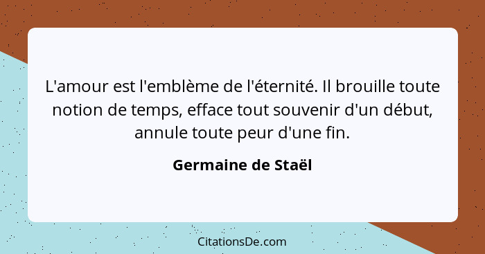 L'amour est l'emblème de l'éternité. Il brouille toute notion de temps, efface tout souvenir d'un début, annule toute peur d'une f... - Germaine de Staël