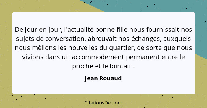 De jour en jour, l'actualité bonne fille nous fournissait nos sujets de conversation, abreuvait nos échanges, auxquels nous mêlions les... - Jean Rouaud