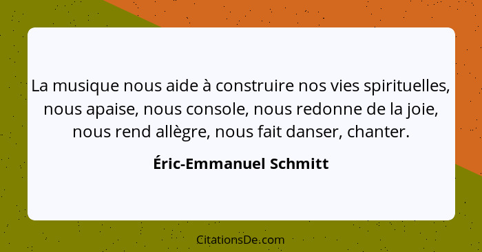 La musique nous aide à construire nos vies spirituelles, nous apaise, nous console, nous redonne de la joie, nous rend allègre... - Éric-Emmanuel Schmitt