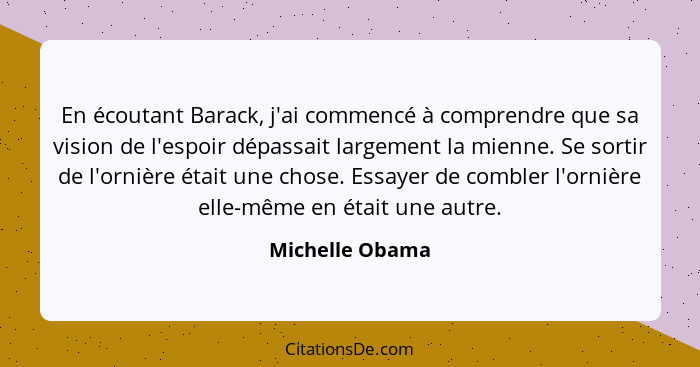 En écoutant Barack, j'ai commencé à comprendre que sa vision de l'espoir dépassait largement la mienne. Se sortir de l'ornière était... - Michelle Obama