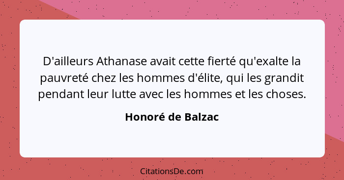 D'ailleurs Athanase avait cette fierté qu'exalte la pauvreté chez les hommes d'élite, qui les grandit pendant leur lutte avec les h... - Honoré de Balzac