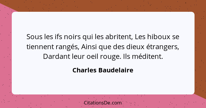 Sous les ifs noirs qui les abritent, Les hiboux se tiennent rangés, Ainsi que des dieux étrangers, Dardant leur oeil rouge. Ils m... - Charles Baudelaire