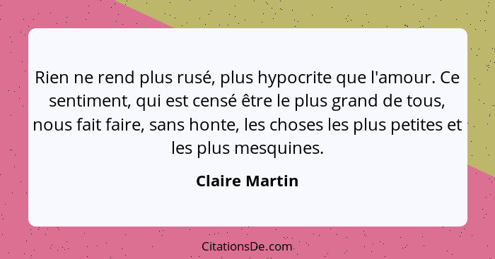 Rien ne rend plus rusé, plus hypocrite que l'amour. Ce sentiment, qui est censé être le plus grand de tous, nous fait faire, sans hont... - Claire Martin