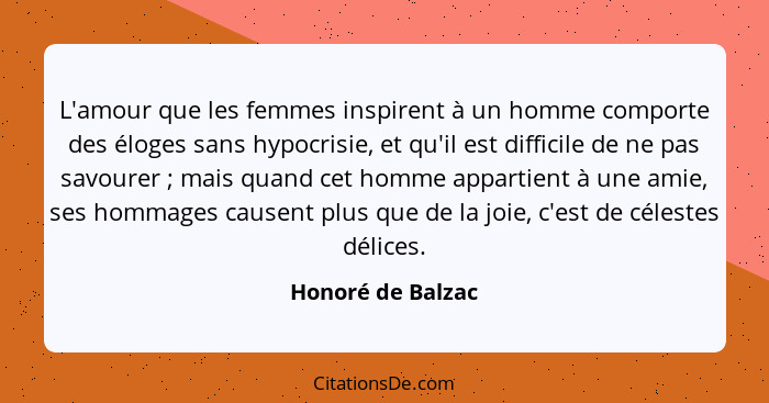 L'amour que les femmes inspirent à un homme comporte des éloges sans hypocrisie, et qu'il est difficile de ne pas savourer ; m... - Honoré de Balzac