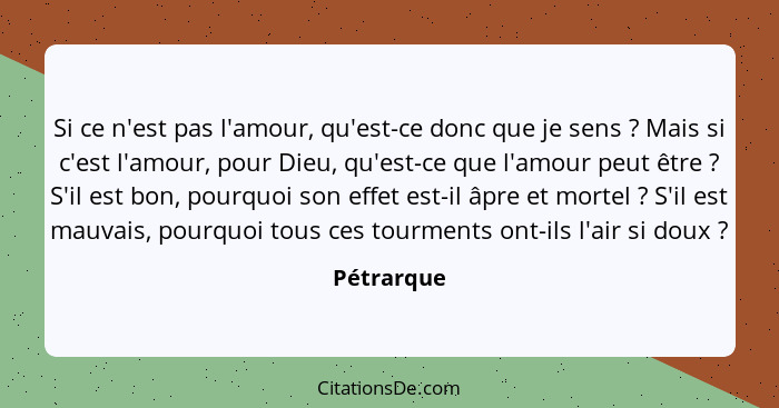 Si ce n'est pas l'amour, qu'est-ce donc que je sens ? Mais si c'est l'amour, pour Dieu, qu'est-ce que l'amour peut être ? S'il e... - Pétrarque