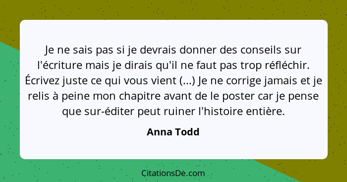 Je ne sais pas si je devrais donner des conseils sur l'écriture mais je dirais qu'il ne faut pas trop réfléchir. Écrivez juste ce qui vous... - Anna Todd