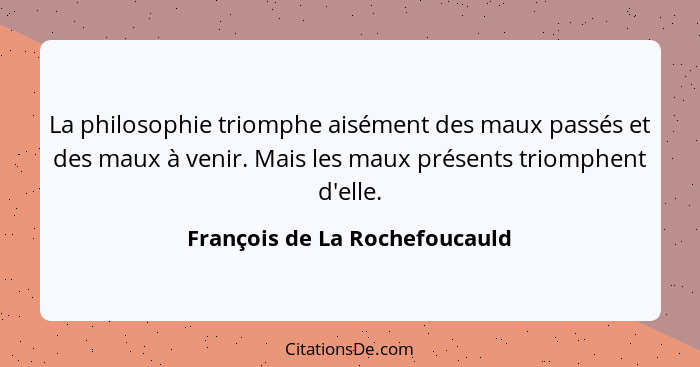 La philosophie triomphe aisément des maux passés et des maux à venir. Mais les maux présents triomphent d'elle.... - François de La Rochefoucauld