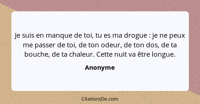 Je suis en manque de toi, tu es ma drogue : je ne peux me passer de toi, de ton odeur, de ton dos, de ta bouche, de ta chaleur. Cette n... - Anonyme