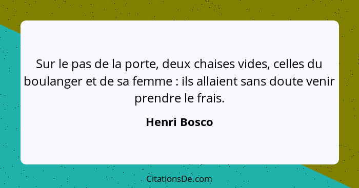 Sur le pas de la porte, deux chaises vides, celles du boulanger et de sa femme : ils allaient sans doute venir prendre le frais.... - Henri Bosco