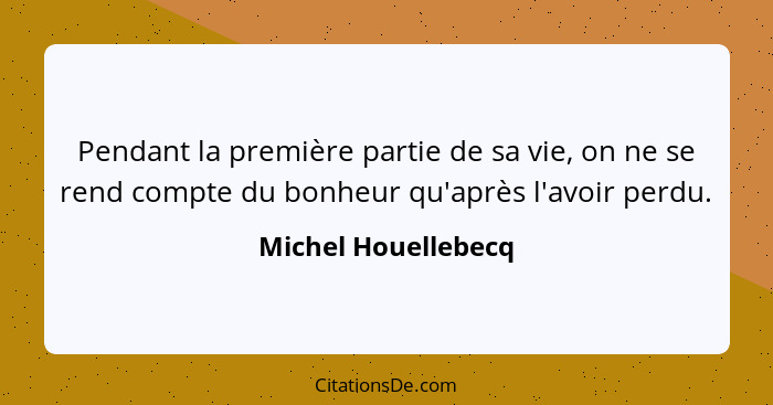 Pendant la première partie de sa vie, on ne se rend compte du bonheur qu'après l'avoir perdu.... - Michel Houellebecq
