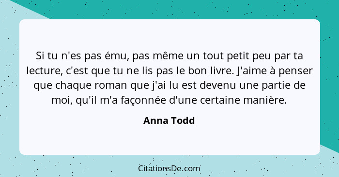 Si tu n'es pas ému, pas même un tout petit peu par ta lecture, c'est que tu ne lis pas le bon livre. J'aime à penser que chaque roman que... - Anna Todd