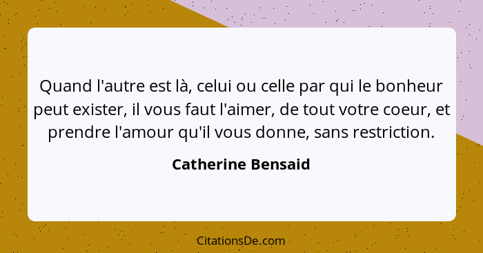 Quand l'autre est là, celui ou celle par qui le bonheur peut exister, il vous faut l'aimer, de tout votre coeur, et prendre l'amou... - Catherine Bensaid