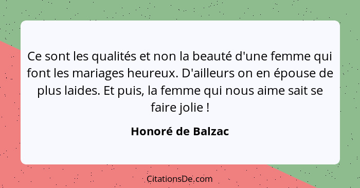 Ce sont les qualités et non la beauté d'une femme qui font les mariages heureux. D'ailleurs on en épouse de plus laides. Et puis, l... - Honoré de Balzac