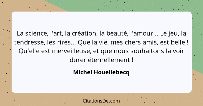 La science, l'art, la création, la beauté, l'amour... Le jeu, la tendresse, les rires... Que la vie, mes chers amis, est belle&nb... - Michel Houellebecq