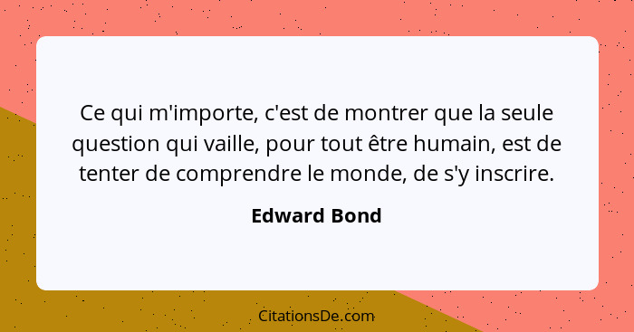 Ce qui m'importe, c'est de montrer que la seule question qui vaille, pour tout être humain, est de tenter de comprendre le monde, de s'y... - Edward Bond