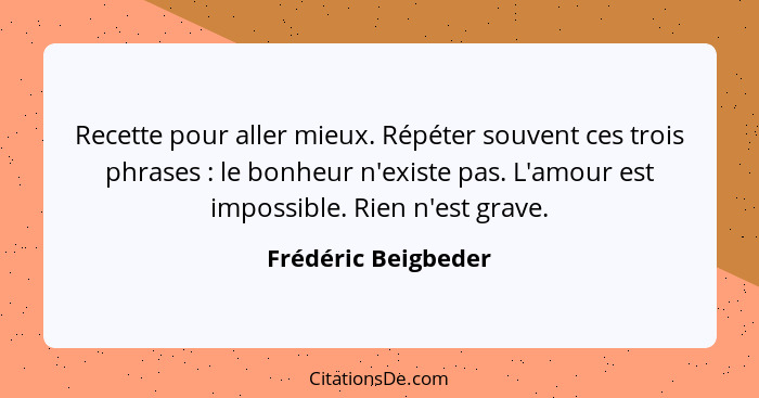 Recette pour aller mieux. Répéter souvent ces trois phrases : le bonheur n'existe pas. L'amour est impossible. Rien n'est gr... - Frédéric Beigbeder