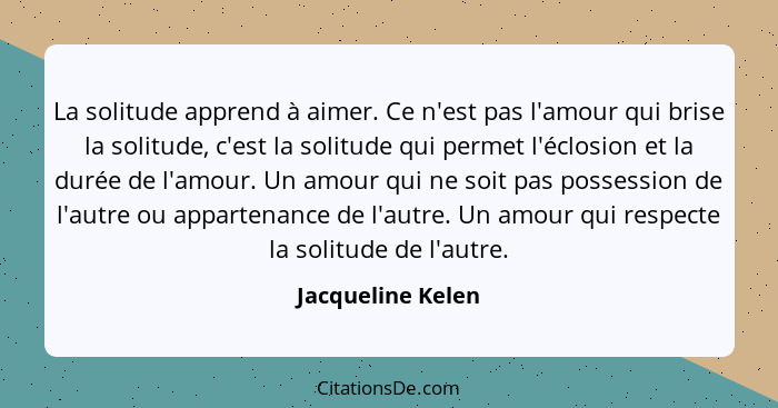 La solitude apprend à aimer. Ce n'est pas l'amour qui brise la solitude, c'est la solitude qui permet l'éclosion et la durée de l'a... - Jacqueline Kelen