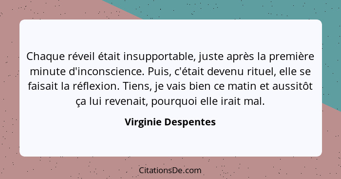 Chaque réveil était insupportable, juste après la première minute d'inconscience. Puis, c'était devenu rituel, elle se faisait la... - Virginie Despentes