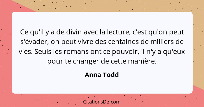 Ce qu'il y a de divin avec la lecture, c'est qu'on peut s'évader, on peut vivre des centaines de milliers de vies. Seuls les romans ont ce... - Anna Todd