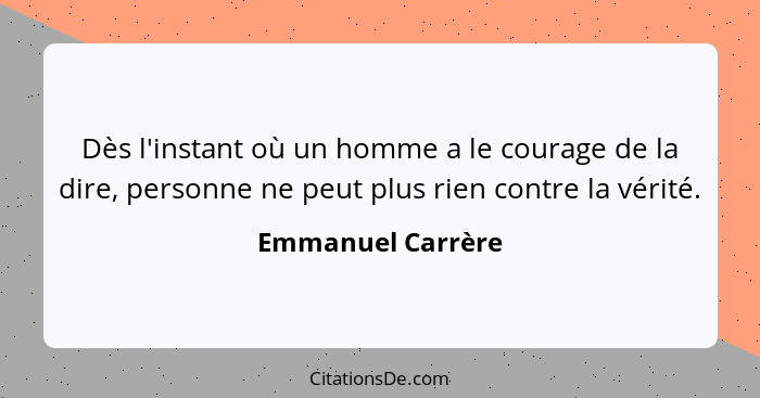 Dès l'instant où un homme a le courage de la dire, personne ne peut plus rien contre la vérité.... - Emmanuel Carrère