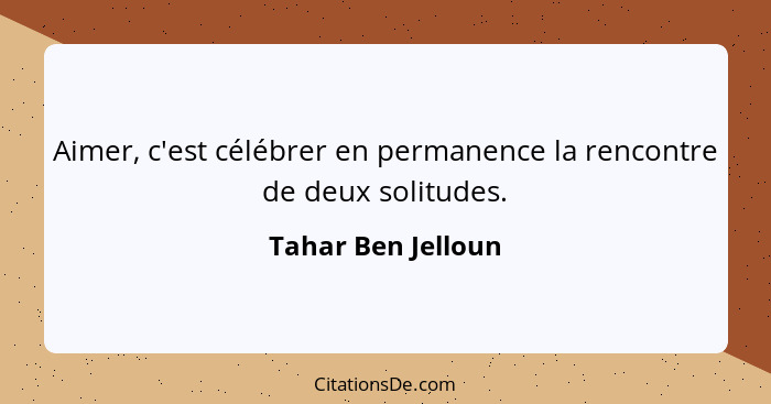 Aimer, c'est célébrer en permanence la rencontre de deux solitudes.... - Tahar Ben Jelloun