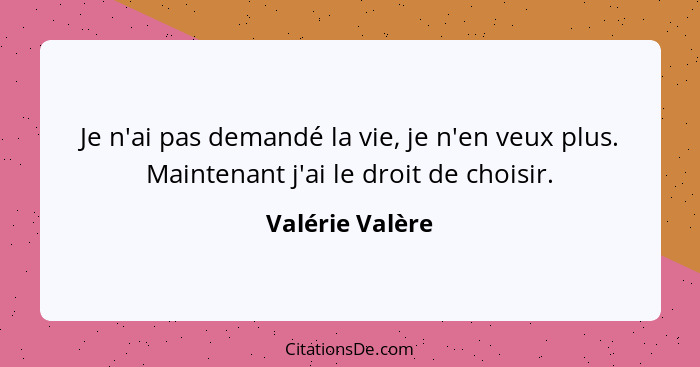 Je n'ai pas demandé la vie, je n'en veux plus. Maintenant j'ai le droit de choisir.... - Valérie Valère