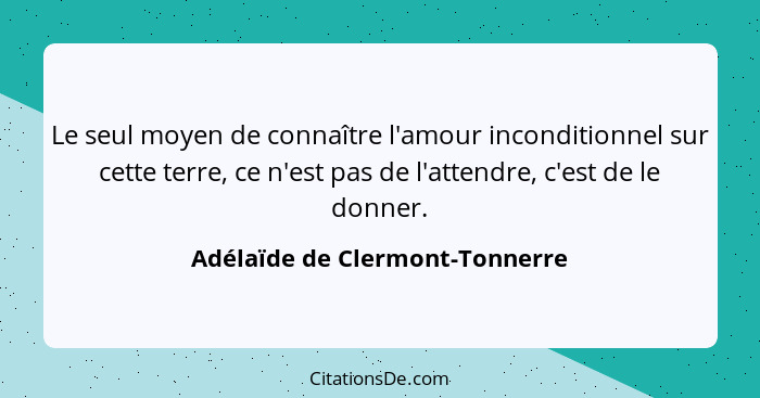 Le seul moyen de connaître l'amour inconditionnel sur cette terre, ce n'est pas de l'attendre, c'est de le donner.... - Adélaïde de Clermont-Tonnerre