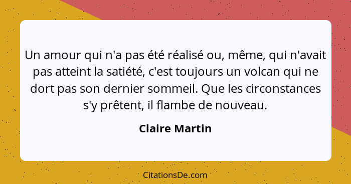 Un amour qui n'a pas été réalisé ou, même, qui n'avait pas atteint la satiété, c'est toujours un volcan qui ne dort pas son dernier so... - Claire Martin