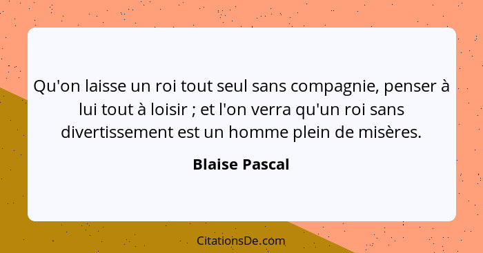 Qu'on laisse un roi tout seul sans compagnie, penser à lui tout à loisir ; et l'on verra qu'un roi sans divertissement est un hom... - Blaise Pascal