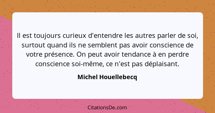 Il est toujours curieux d'entendre les autres parler de soi, surtout quand ils ne semblent pas avoir conscience de votre présence... - Michel Houellebecq