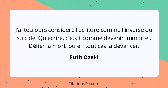 J'ai toujours considéré l'écriture comme l'inverse du suicide. Qu'écrire, c'était comme devenir immortel. Défier la mort, ou en tout cas... - Ruth Ozeki