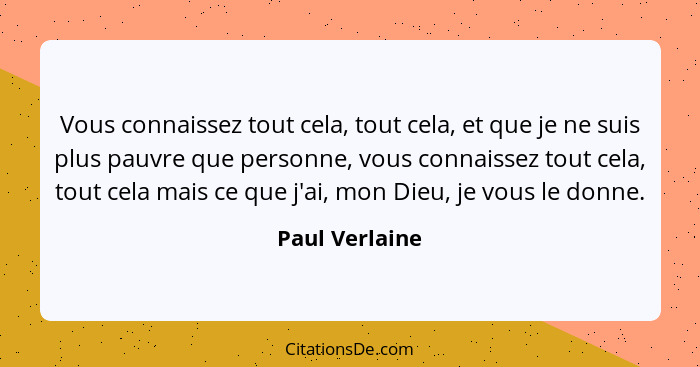 Vous connaissez tout cela, tout cela, et que je ne suis plus pauvre que personne, vous connaissez tout cela, tout cela mais ce que j'a... - Paul Verlaine