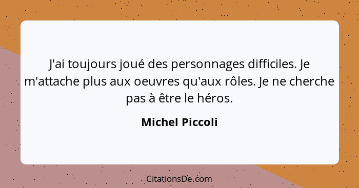 J'ai toujours joué des personnages difficiles. Je m'attache plus aux oeuvres qu'aux rôles. Je ne cherche pas à être le héros.... - Michel Piccoli