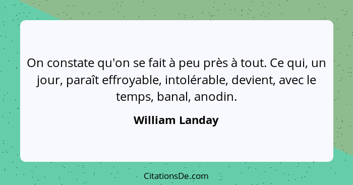 On constate qu'on se fait à peu près à tout. Ce qui, un jour, paraît effroyable, intolérable, devient, avec le temps, banal, anodin.... - William Landay