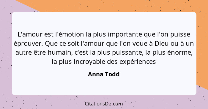 L'amour est l'émotion la plus importante que l'on puisse éprouver. Que ce soit l'amour que l'on voue à Dieu ou à un autre être humain, c'e... - Anna Todd