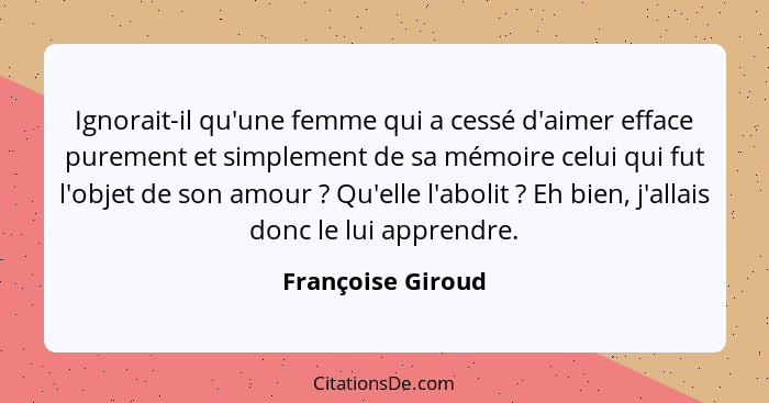 Ignorait-il qu'une femme qui a cessé d'aimer efface purement et simplement de sa mémoire celui qui fut l'objet de son amour ?... - Françoise Giroud