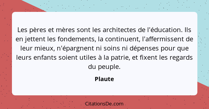 Les pères et mères sont les architectes de l'éducation. Ils en jettent les fondements, la continuent, l'affermissent de leur mieux, n'épargne... - Plaute