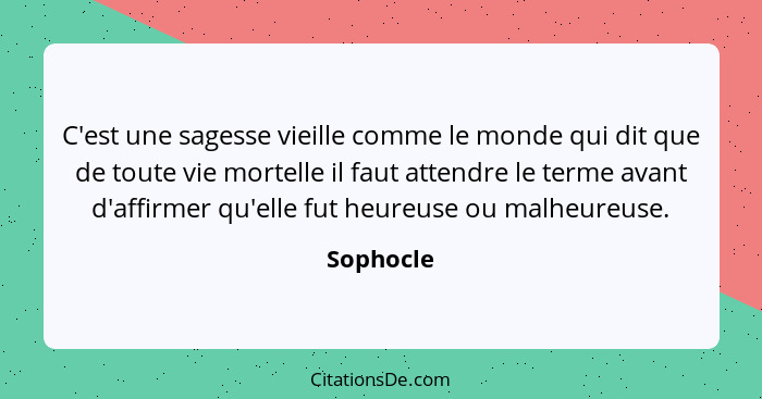 C'est une sagesse vieille comme le monde qui dit que de toute vie mortelle il faut attendre le terme avant d'affirmer qu'elle fut heureuse... - Sophocle